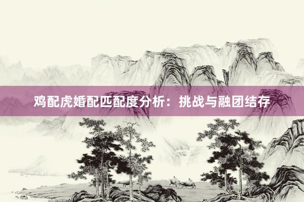 鸡配虎婚配匹配度分析：挑战与融团结存