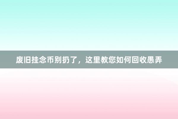 废旧挂念币别扔了，这里教您如何回收愚弄